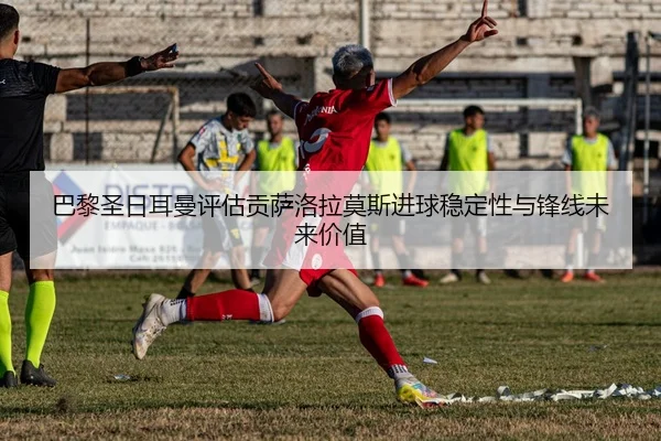巴黎圣日耳曼评估贡萨洛拉莫斯进球稳定性与锋线未来价值